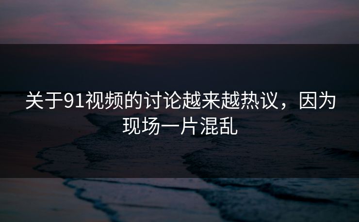 关于91视频的讨论越来越热议，因为现场一片混乱