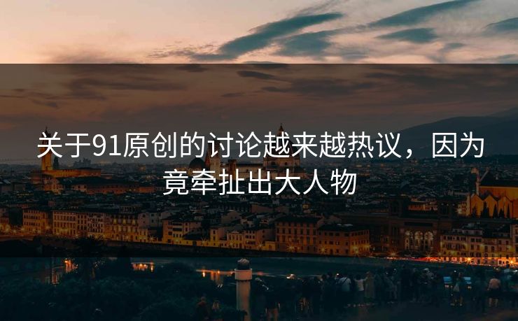 关于91原创的讨论越来越热议，因为竟牵扯出大人物