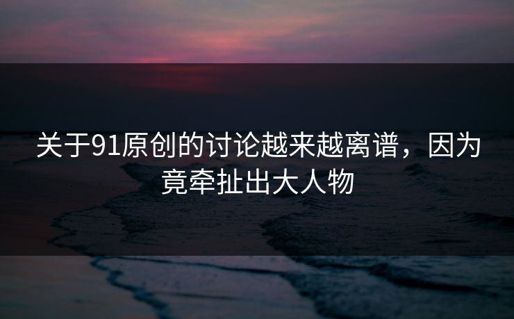 关于91原创的讨论越来越离谱，因为竟牵扯出大人物