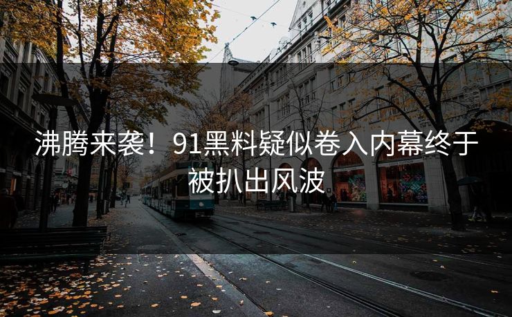 沸腾来袭！91黑料疑似卷入内幕终于被扒出风波