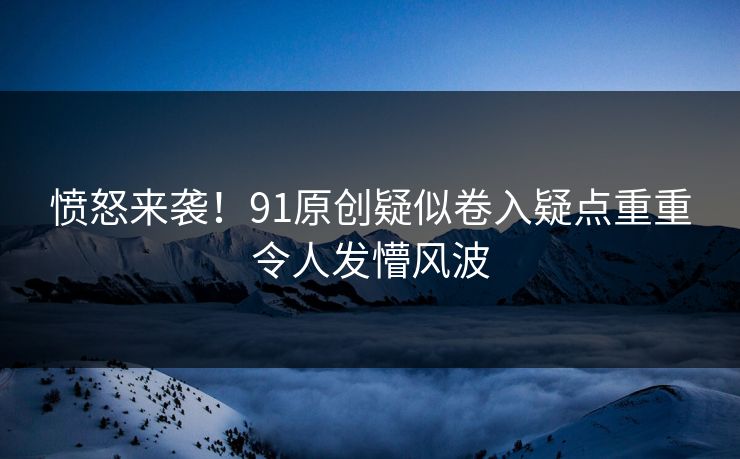 愤怒来袭！91原创疑似卷入疑点重重令人发懵风波