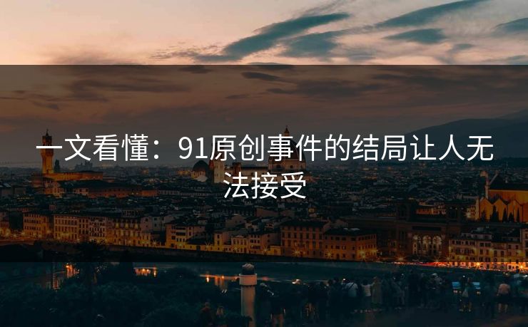 一文看懂：91原创事件的结局让人无法接受