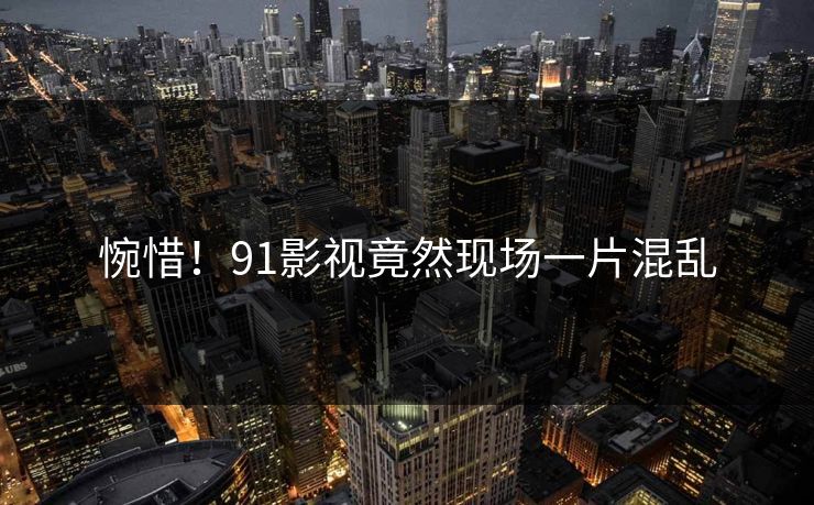 惋惜！91影视竟然现场一片混乱