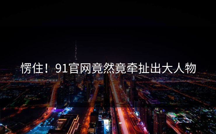 愣住！91官网竟然竟牵扯出大人物