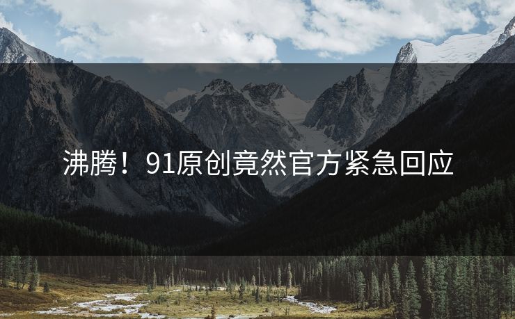 沸腾！91原创竟然官方紧急回应