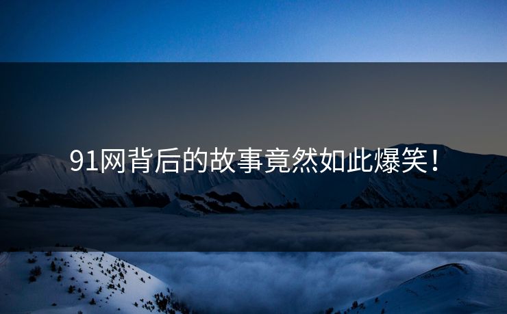 91网背后的故事竟然如此爆笑！