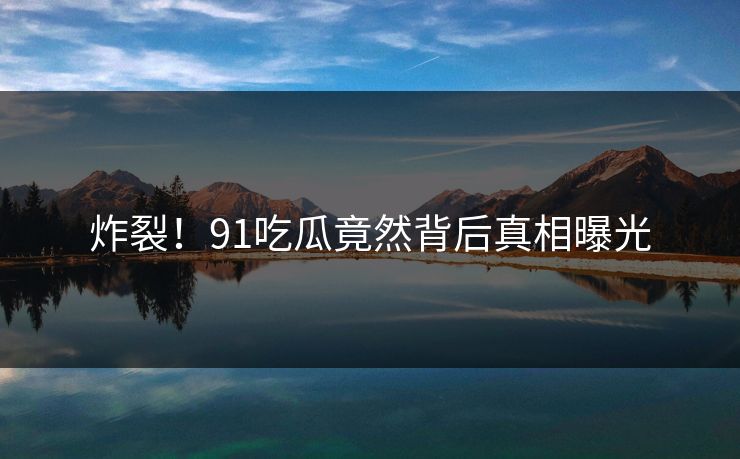 炸裂！91吃瓜竟然背后真相曝光