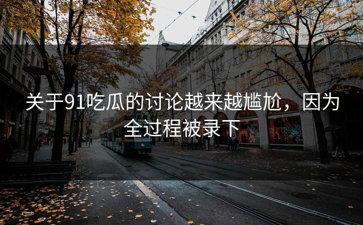 关于91吃瓜的讨论越来越尴尬，因为全过程被录下