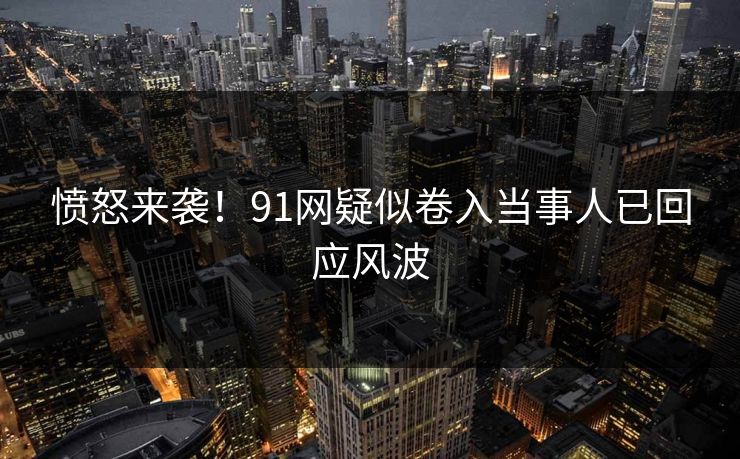 愤怒来袭！91网疑似卷入当事人已回应风波