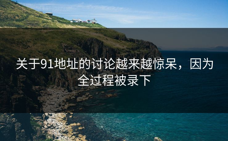关于91地址的讨论越来越惊呆，因为全过程被录下