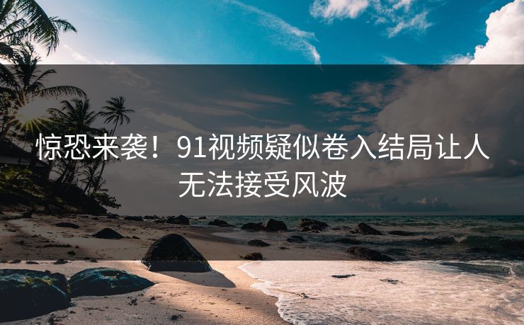惊恐来袭！91视频疑似卷入结局让人无法接受风波