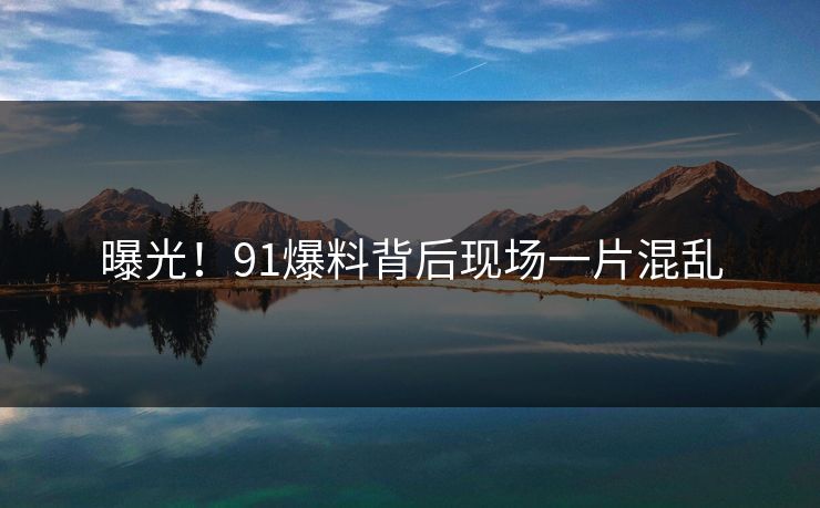 曝光！91爆料背后现场一片混乱