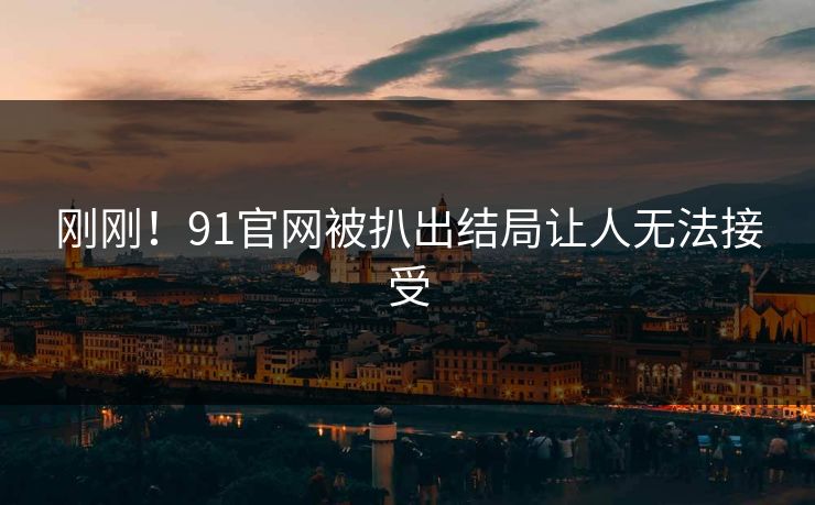 刚刚！91官网被扒出结局让人无法接受