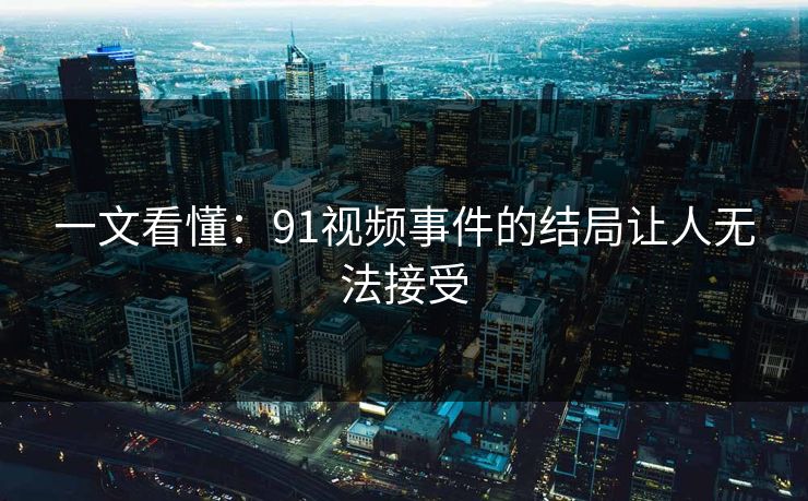 一文看懂：91视频事件的结局让人无法接受