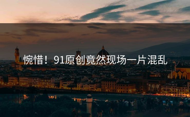 惋惜！91原创竟然现场一片混乱