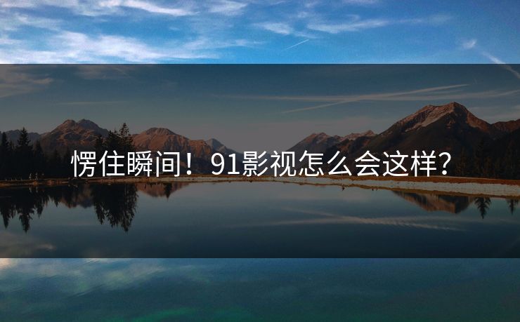 愣住瞬间！91影视怎么会这样？