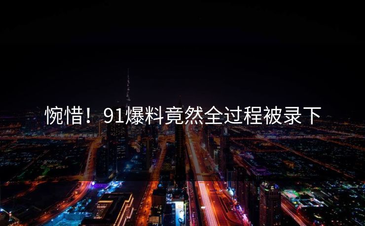 惋惜！91爆料竟然全过程被录下