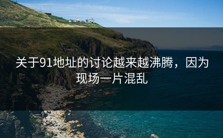 关于91地址的讨论越来越沸腾，因为现场一片混乱