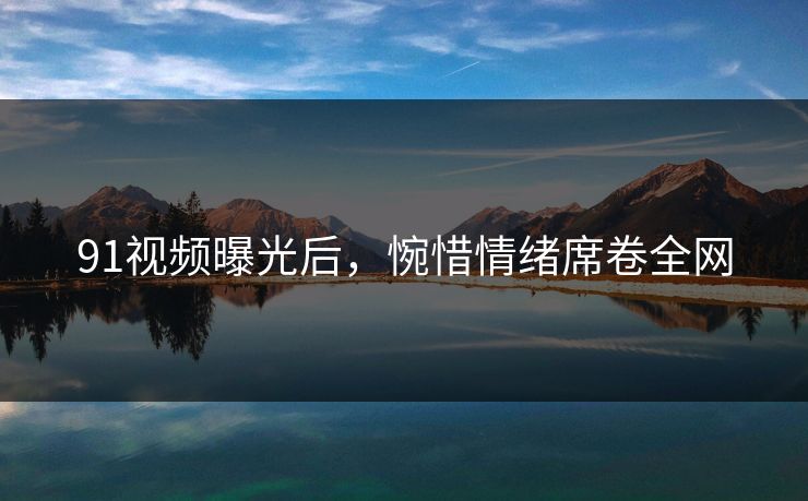 91视频曝光后，惋惜情绪席卷全网