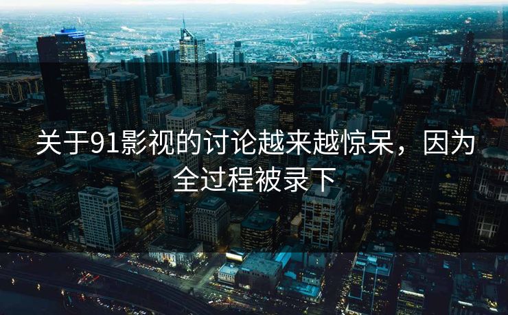 关于91影视的讨论越来越惊呆，因为全过程被录下