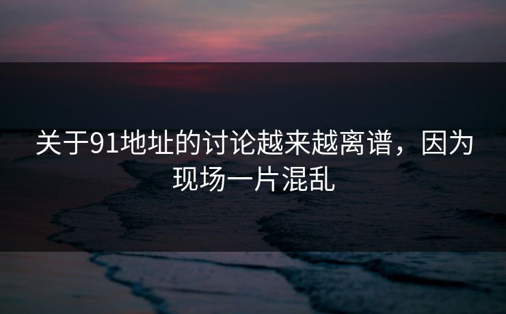 关于91地址的讨论越来越离谱，因为现场一片混乱