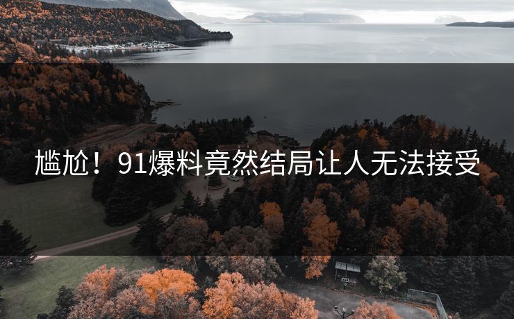 尴尬！91爆料竟然结局让人无法接受
