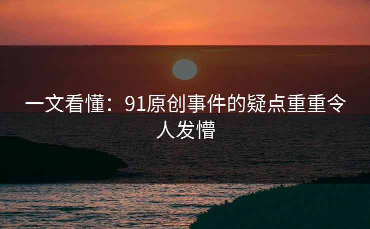 一文看懂：91原创事件的疑点重重令人发懵