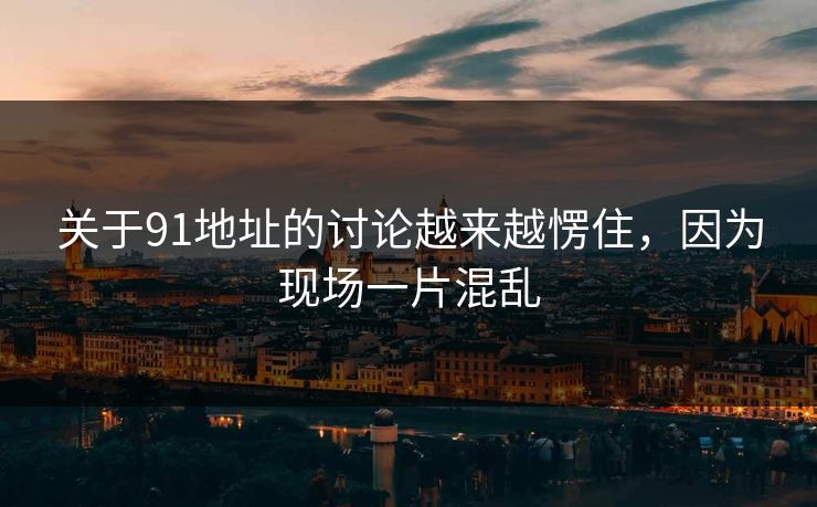 关于91地址的讨论越来越愣住，因为现场一片混乱