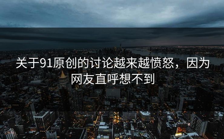 关于91原创的讨论越来越愤怒，因为网友直呼想不到