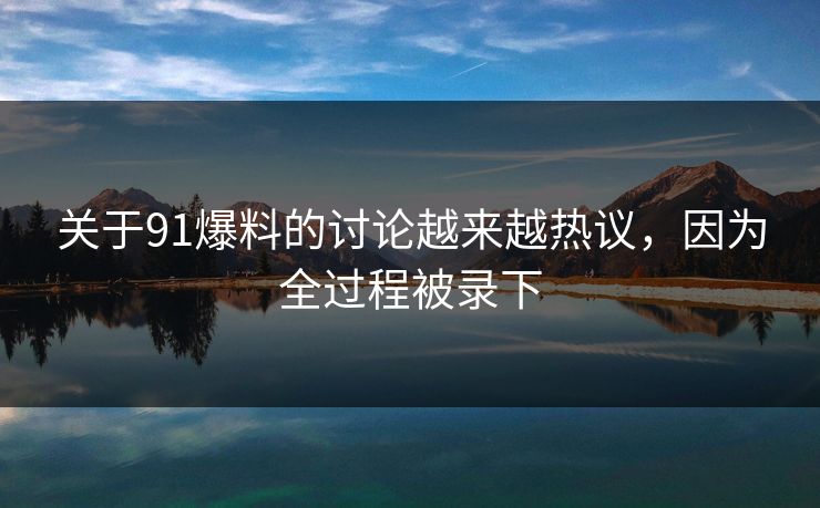 关于91爆料的讨论越来越热议，因为全过程被录下