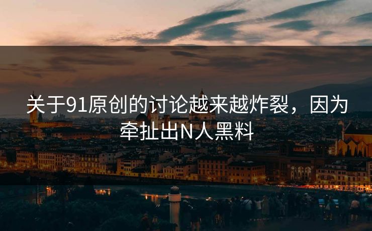 关于91原创的讨论越来越炸裂，因为牵扯出N人黑料