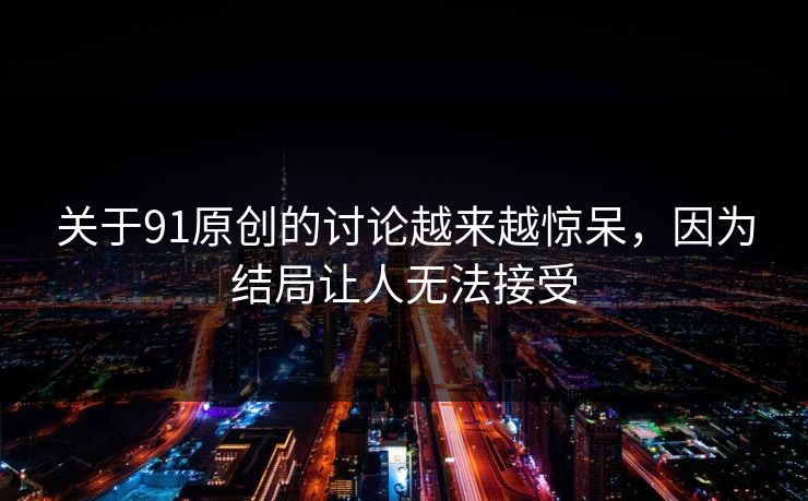 关于91原创的讨论越来越惊呆，因为结局让人无法接受