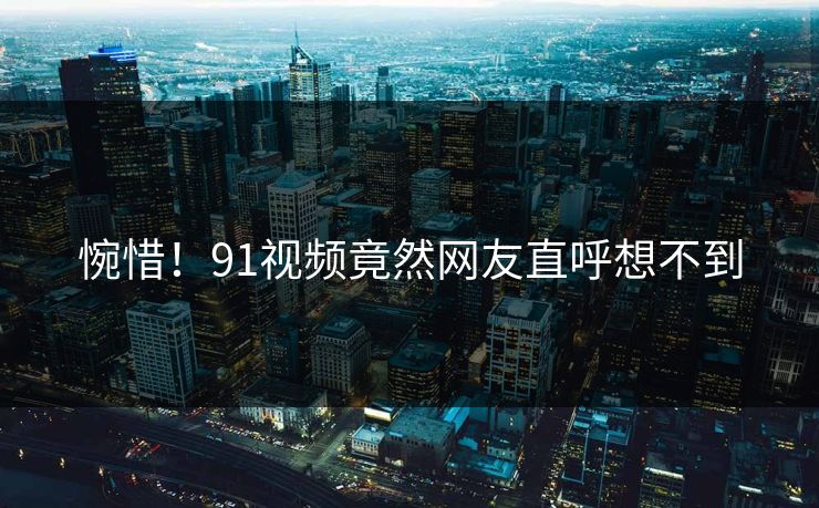 惋惜！91视频竟然网友直呼想不到