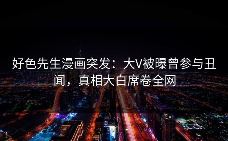 好色先生漫画突发：大V被曝曾参与丑闻，真相大白席卷全网