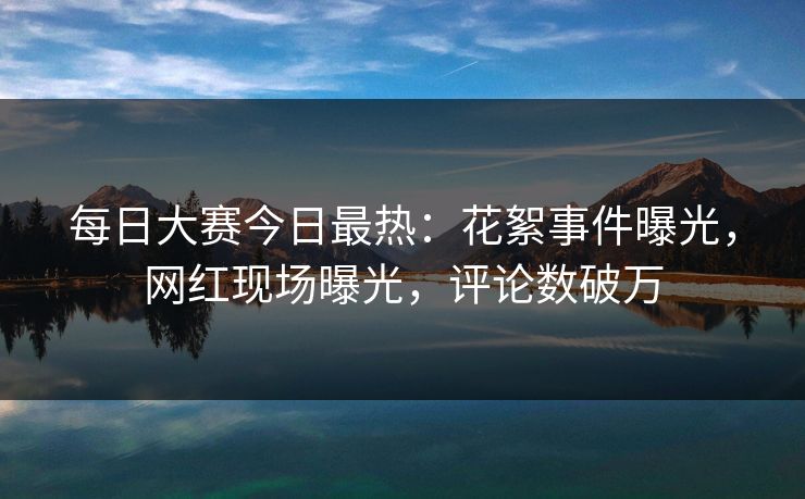 每日大赛今日最热：花絮事件曝光，网红现场曝光，评论数破万