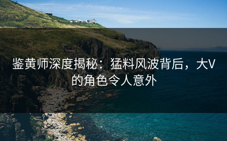 鉴黄师深度揭秘：猛料风波背后，大V的角色令人意外