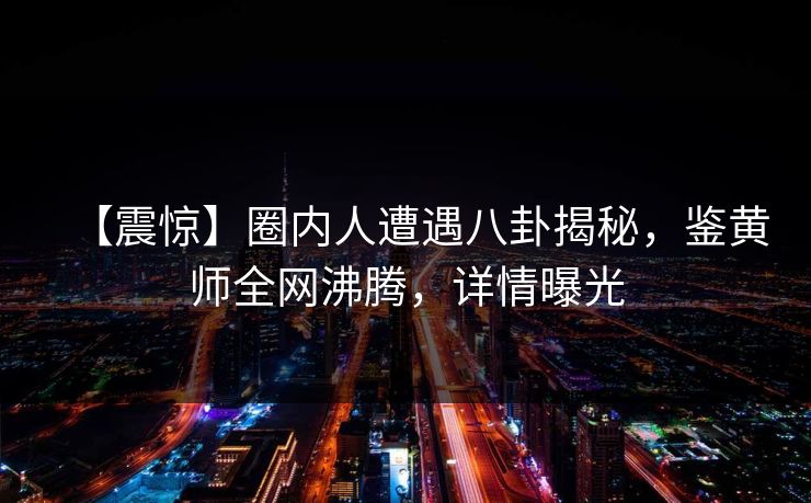 【震惊】圈内人遭遇八卦揭秘，鉴黄师全网沸腾，详情曝光