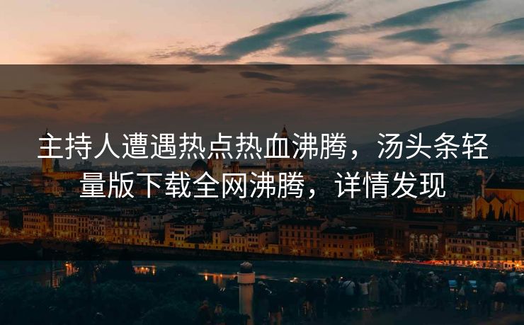 主持人遭遇热点热血沸腾，汤头条轻量版下载全网沸腾，详情发现