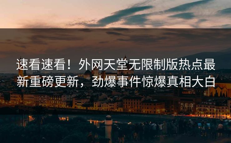 速看速看！外网天堂无限制版热点最新重磅更新，劲爆事件惊爆真相大白