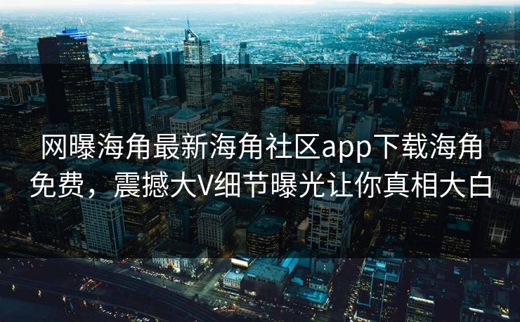 网曝海角最新海角社区app下载海角免费，震撼大V细节曝光让你真相大白