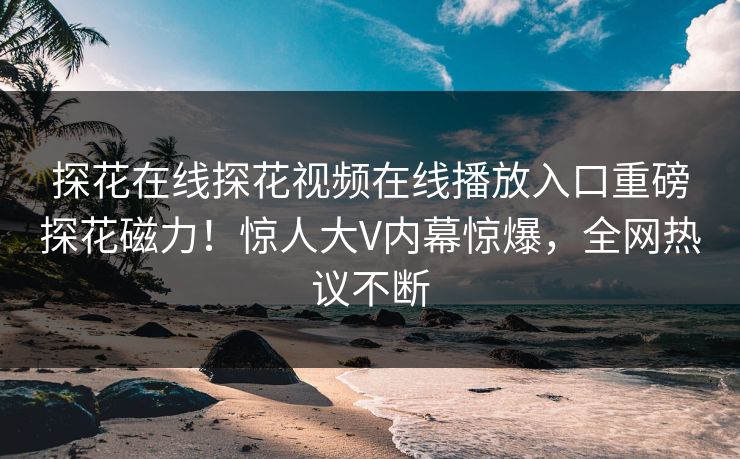 探花在线探花视频在线播放入口重磅探花磁力！惊人大V内幕惊爆，全网热议不断