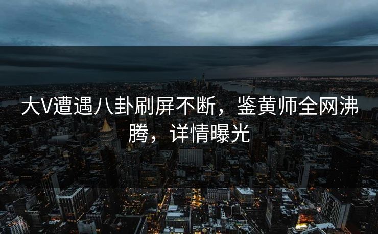 大V遭遇八卦刷屏不断，鉴黄师全网沸腾，详情曝光