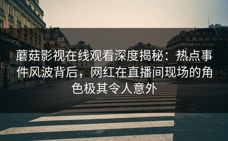 蘑菇影视在线观看深度揭秘：热点事件风波背后，网红在直播间现场的角色极其令人意外