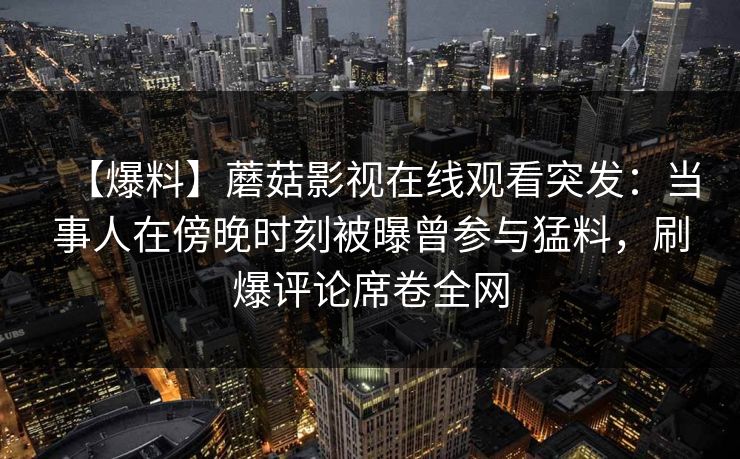 【爆料】蘑菇影视在线观看突发：当事人在傍晚时刻被曝曾参与猛料，刷爆评论席卷全网