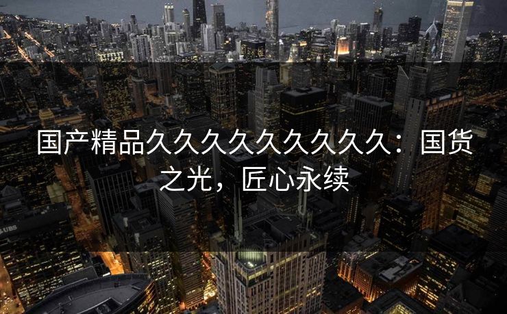 国产精品久久久久久久久久久：国货之光，匠心永续