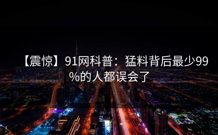 【震惊】91网科普：猛料背后最少99%的人都误会了