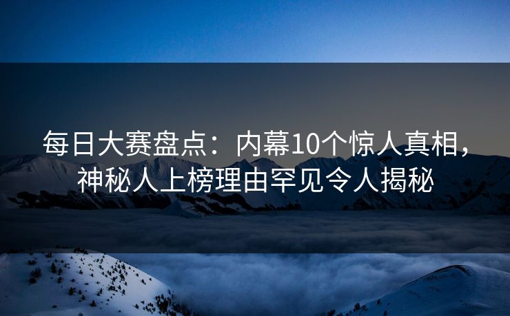 每日大赛盘点：内幕10个惊人真相，神秘人上榜理由罕见令人揭秘
