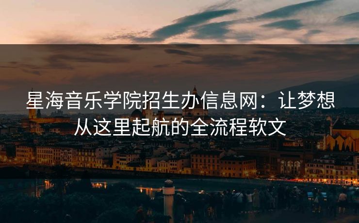 星海音乐学院招生办信息网：让梦想从这里起航的全流程软文