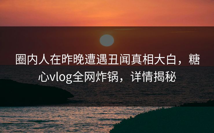 圈内人在昨晚遭遇丑闻真相大白，糖心vlog全网炸锅，详情揭秘