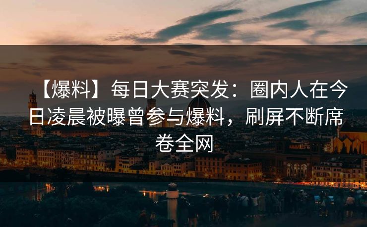 【爆料】每日大赛突发：圈内人在今日凌晨被曝曾参与爆料，刷屏不断席卷全网